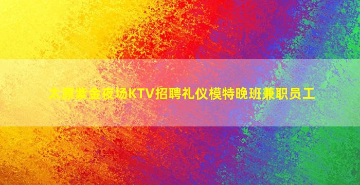太原紫金夜场KTV招聘礼仪模特晚班兼职员工